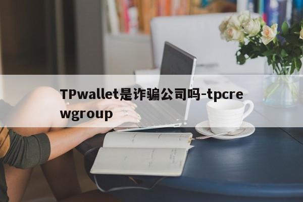 TPwallet是诈骗公司吗-tpcrewgroup